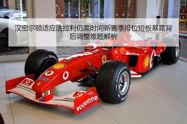 汉密尔顿适应法拉利仍需时间新赛季排位短板暴露背后调整难题解析